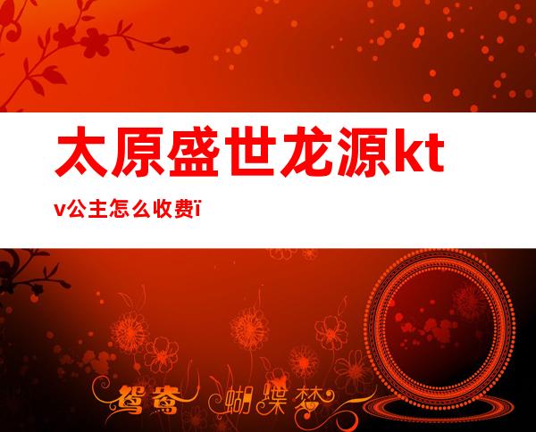 太原盛世龙源ktv公主怎么收费(太原盛世龙源ktv怎么消费)