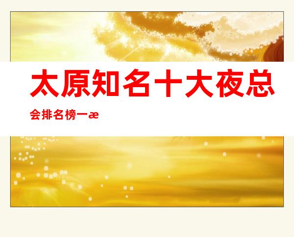 太原知名十大夜总会排名榜.一文告诉你享受生活的乐趣