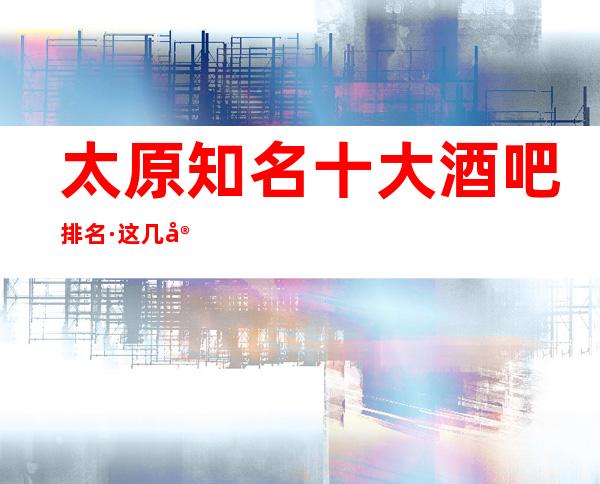 太原知名十大酒吧排名·这几家不来觉得可惜了