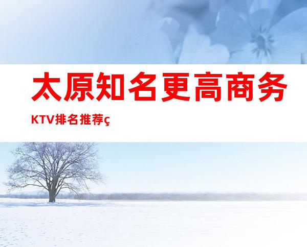 太原知名更高商务KTV排名.推荐玩太原夜总会KTV必去的店