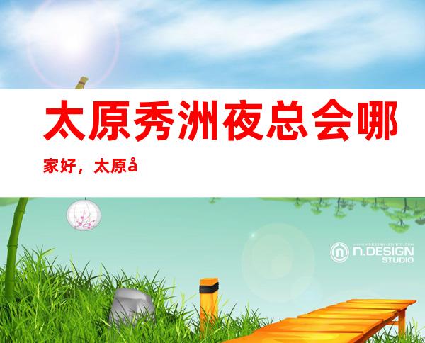 太原秀洲夜总会哪家好，太原十大夜总会排名，不得不去