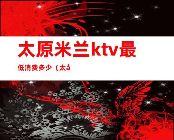 太原米兰ktv最低消费多少(太原最贵的ktv)