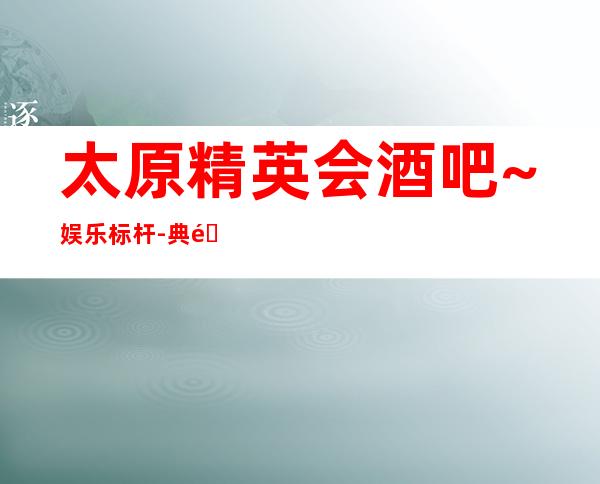 太原精英会酒吧~娱乐标杆-典雅、富丽堂皇-知名