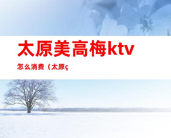 太原美高梅ktv怎么消费(太原美高梅ktv怎么消费的)