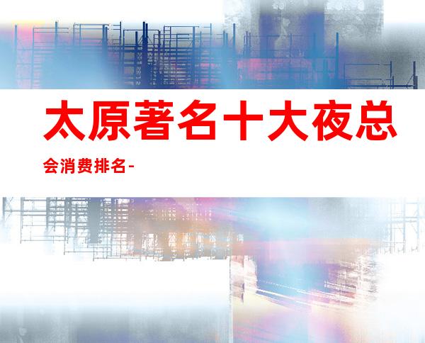 太原著名十大夜总会消费排名-当地人都喜欢去的商务ktv~推荐