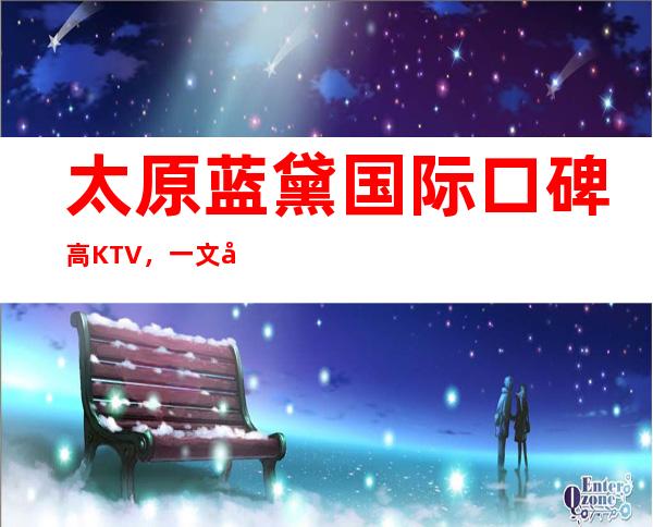 太原蓝黛国际口碑高KTV,一文带你重新了解这家店详情
