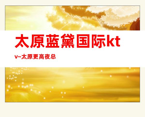 太原蓝黛国际ktv~太原更高夜总会排行预订消费一览？