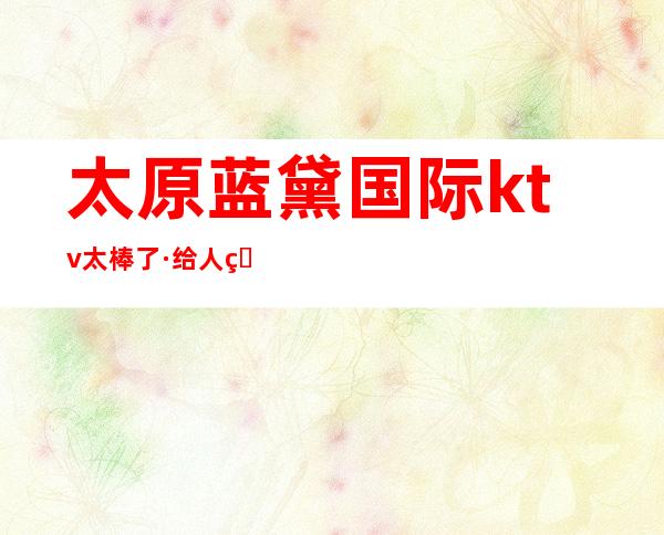 太原蓝黛国际ktv太棒了·给人的感觉大气和落落大方的夜总会