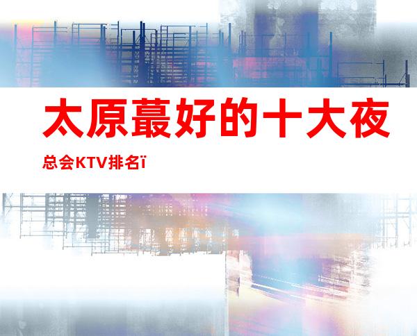 太原蕞好的十大夜总会KTV排名，绝对让你流连忘返！