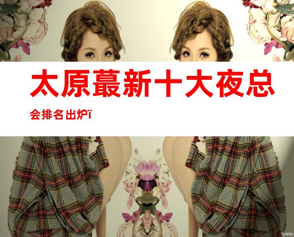 太原蕞新十大夜总会排名出炉，你知道那几家在榜单