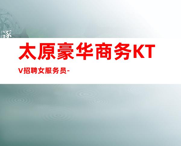 太原豪华商务KTV招聘女服务员-上班率高 没有乱七八糟费用
