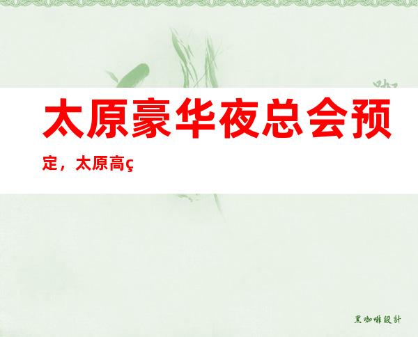 太原豪华夜总会预定，太原高端夜总会消费介绍