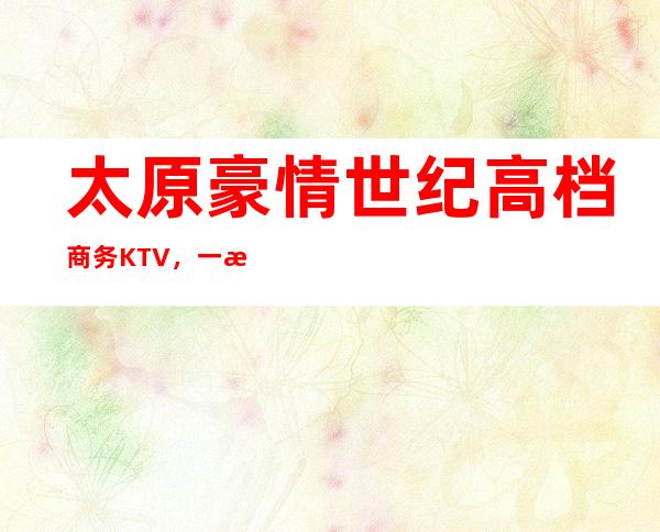 太原豪情世纪高档商务KTV,一文带你重新了解这家店详情