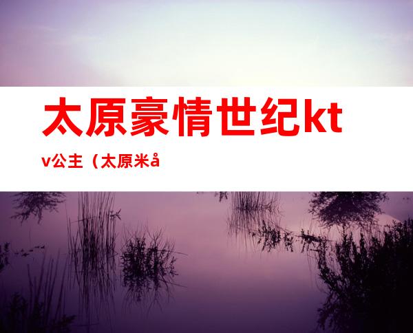 太原豪情世纪ktv公主(太原米兰时尚ktv公主)