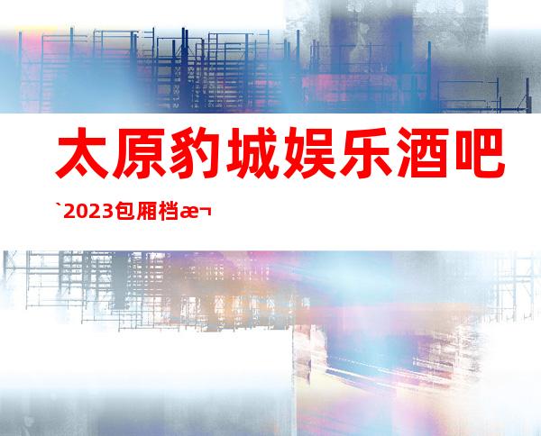 太原豹城娱乐酒吧`2023包厢档次更豪华的高档酒吧之一