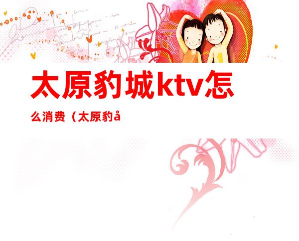 太原豹城ktv怎么消费(太原豹城ktv怎么消费划算)
