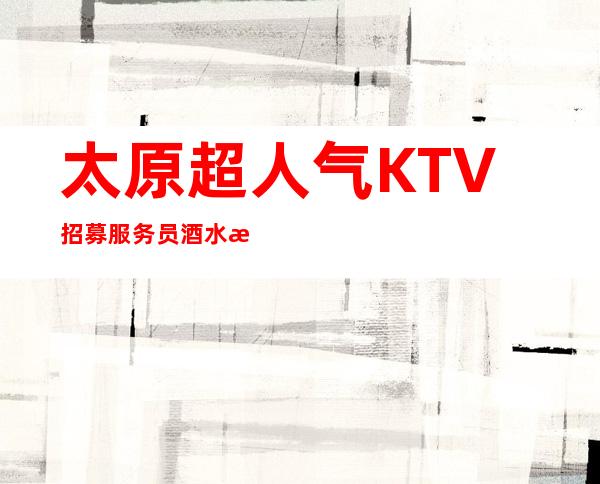太原超人气KTV招募服务员 酒水服务员 起没有任务无压