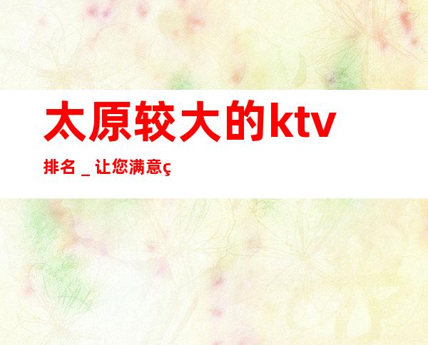 太原较大的ktv排名_ 让您满意的价格,让您舒心的服务