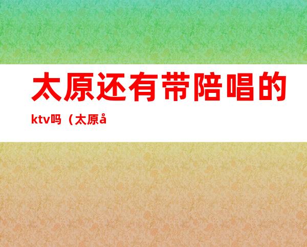 太原还有带陪唱的ktv吗(太原哪有歌厅可以陪唱的)