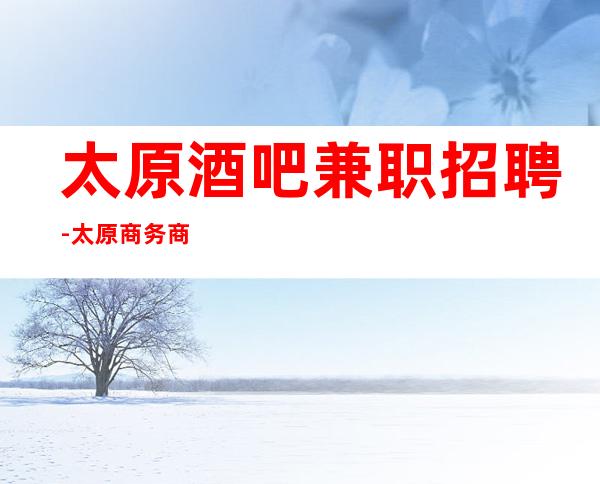 太原酒吧兼职招聘-太原商务商务清吧招聘员工-太原酒吧诚招