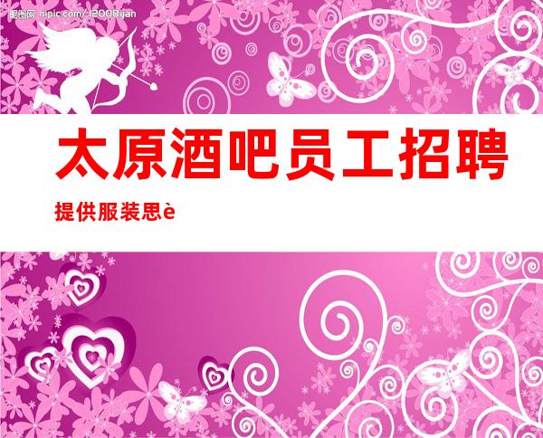 太原酒吧员工招聘 提供服装 思贤如渴