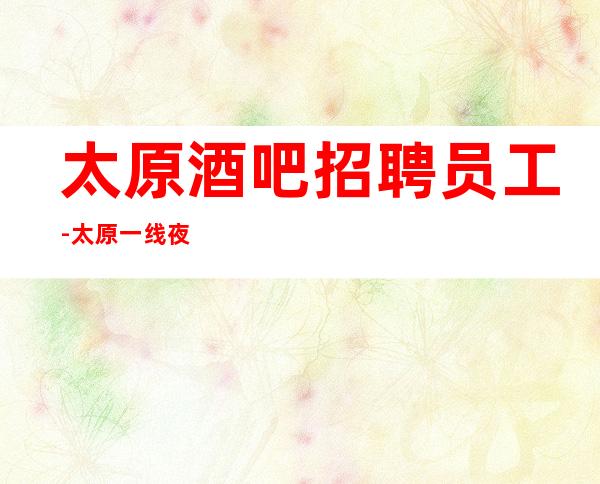 太原酒吧招聘员工-太原一线夜工作没竞争居高不下面试技巧