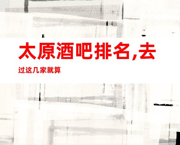太原酒吧排名,去过这几家就算是真正的来过太原酒吧