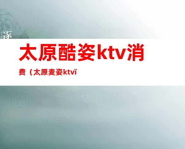 太原酷姿ktv消费(太原麦姿ktv)
