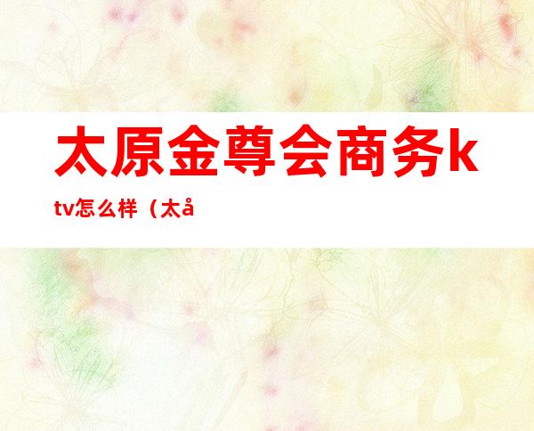 太原金尊会商务ktv怎么样(太原金歌ktv)