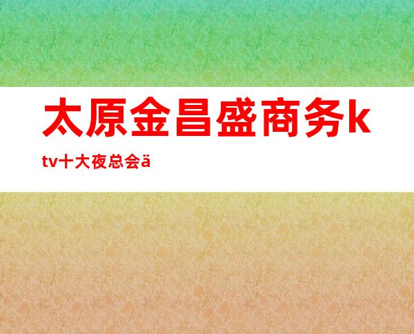 太原金昌盛商务ktv十大夜总会之一·太原最受欢迎的夜总会