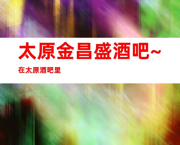 太原金昌盛酒吧~在太原酒吧里的良好口碑一直保持得不错