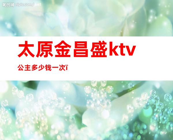 太原金昌盛ktv公主多少钱一次（太原金昌盛娱乐ktv夜总会）