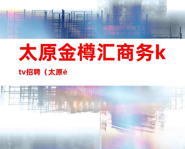 太原金樽汇商务ktv招聘（太原金樽会所ktv怎么样）
