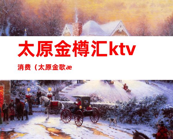 太原金樽汇ktv消费(太原金歌汇量贩KTV)