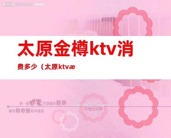 太原金樽ktv消费多少(太原ktv消费水平)