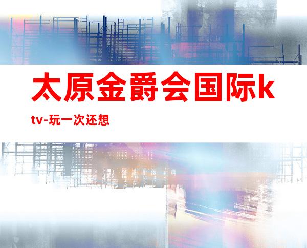 太原金爵会国际ktv-玩一次还想玩二次的高端名气夜总会