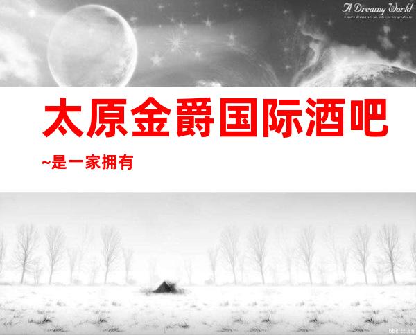 太原金爵国际酒吧~是一家拥有悠久品牌的更高酒吧