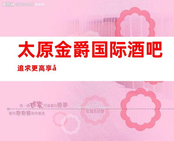 太原金爵国际酒吧.追求更高享受的酒吧值得来玩耍