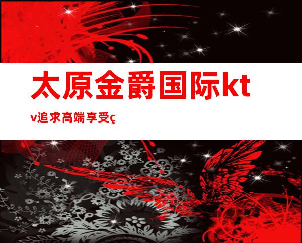 太原金爵国际ktv.追求高端享受的夜总会值得来玩耍