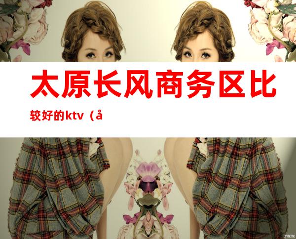 太原长风商务区比较好的ktv(太原长风商务区有什么好玩的)
