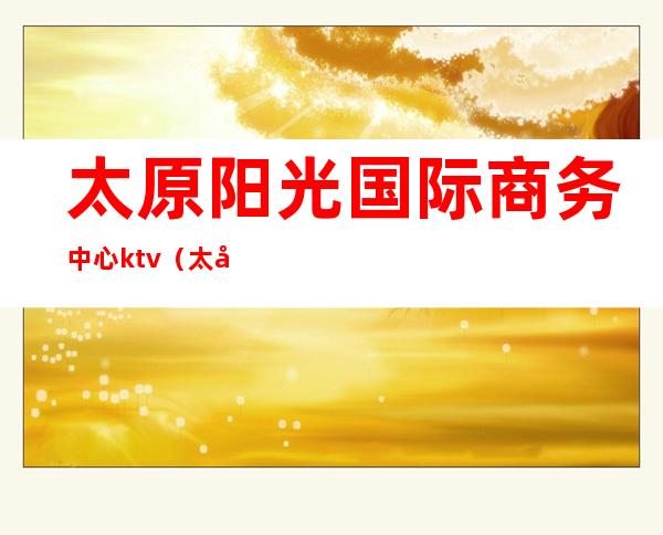 太原阳光国际商务中心ktv(太原阳光国际商务中心招聘)