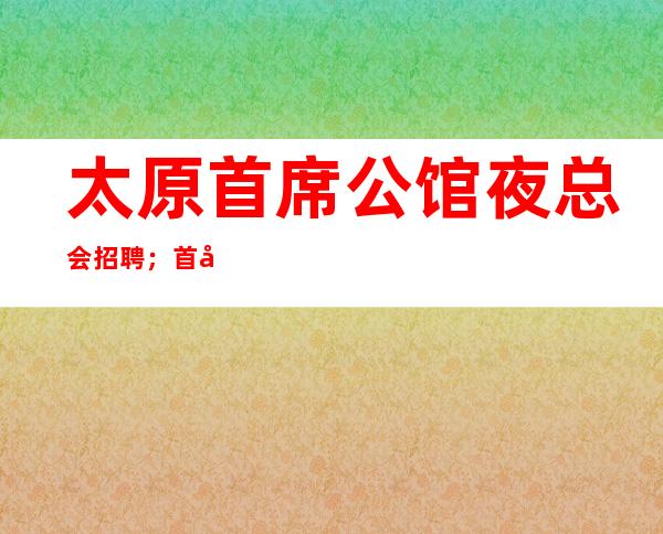 太原首席公馆夜总会招聘；首席娱乐会所生意好无压力