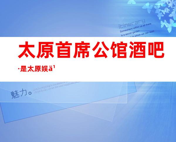 太原首席公馆酒吧·是太原娱乐会所中更受欢迎的酒吧