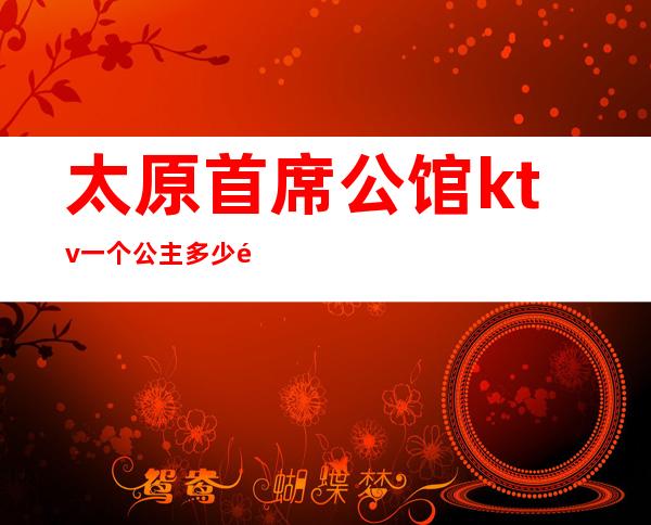 太原首席公馆ktv一个公主多少钱(太原首席KTV公主)