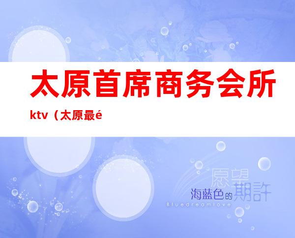 太原首席商务会所ktv（太原最高档的会所）