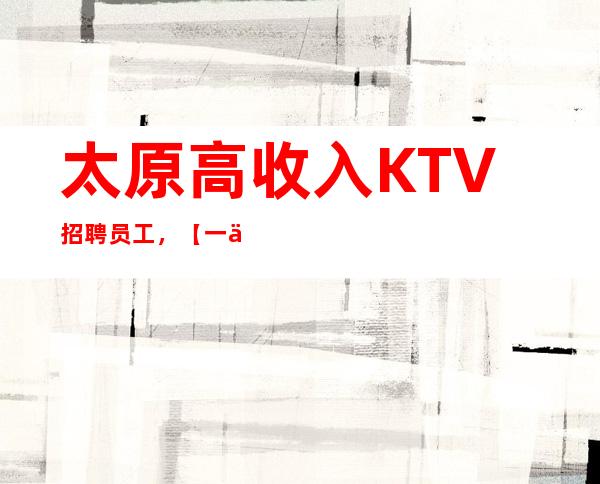 太原高收入KTV招聘员工,【一二零零】/场,赚钱快