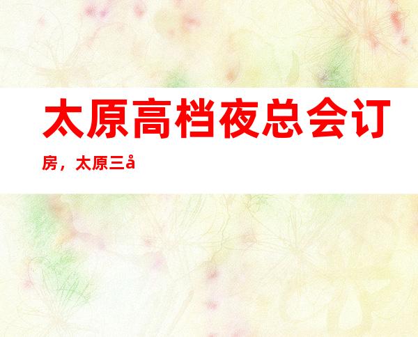 太原高档夜总会订房，太原三大好玩夜总会KTV