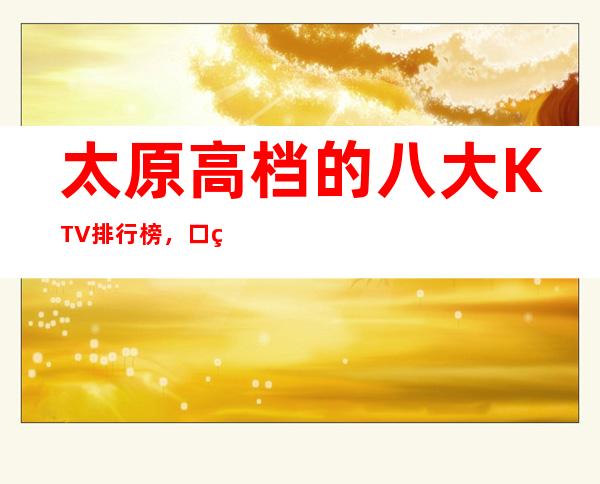 太原高档的八大KTV排行榜，口碑好像值得！