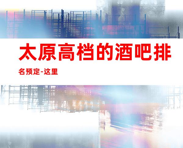 太原高档的酒吧排名预定-这里聚集了许多豪门大咖,酒水多样