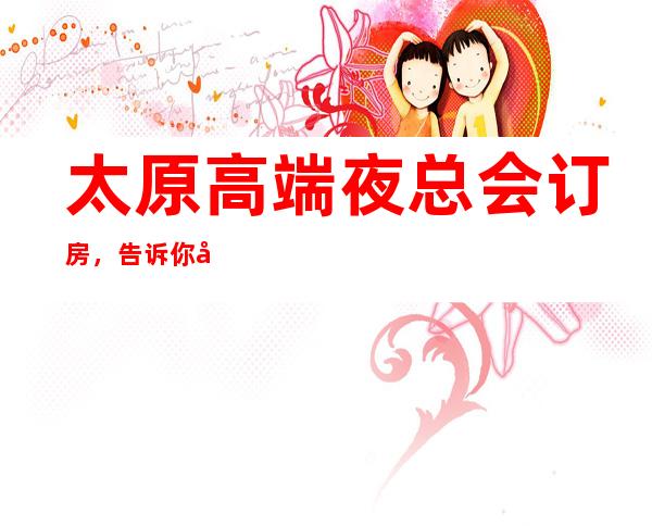 太原高端夜总会订房,告诉你几家浪漫的约会好去处